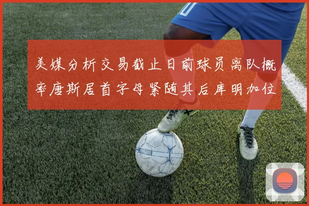 美媒分析交易截止日前球员离队概率唐斯居首字母紧随其后库明加位列第三