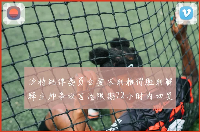 沙特纪律委员会要求利雅得胜利解释主帅争议言论限期72小时内回复