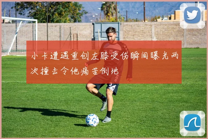 小卡遭遇重创左膝受伤瞬间曝光两次撞击令他痛苦倒地