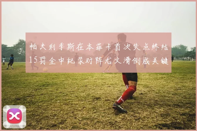 帕夫利季斯在本菲卡首次失点终结15罚全中纪录对阵尤文滑倒成关键时刻