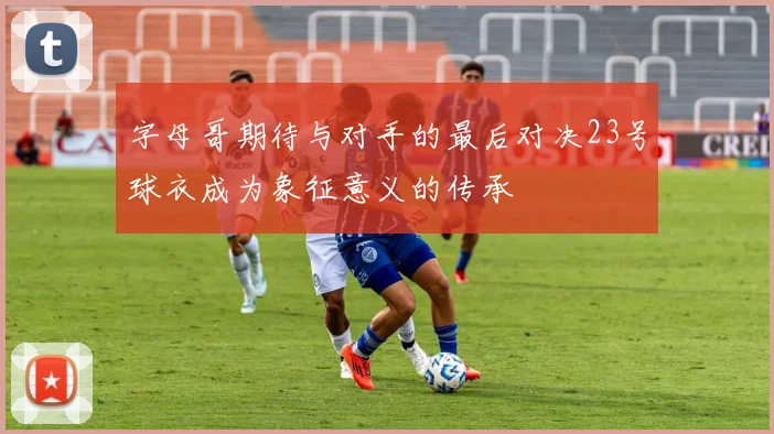 字母哥期待与对手的最后对决23号球衣成为象征意义的传承