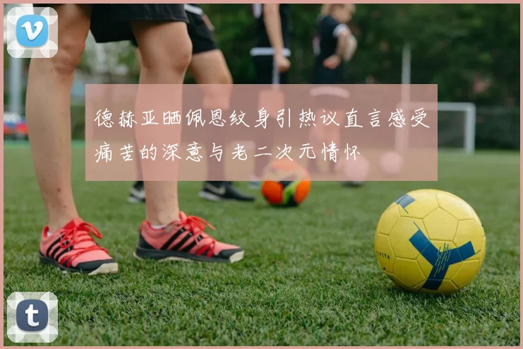 德赫亚晒佩恩纹身引热议直言感受痛苦的深意与老二次元情怀