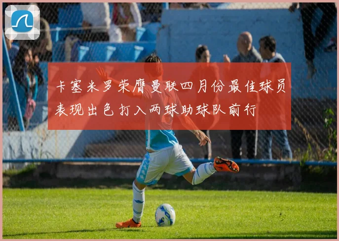 卡塞米罗荣膺曼联四月份最佳球员表现出色打入两球助球队前行