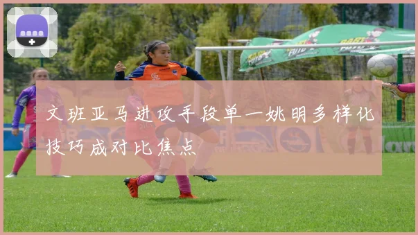 文班亚马进攻手段单一姚明多样化技巧成对比焦点