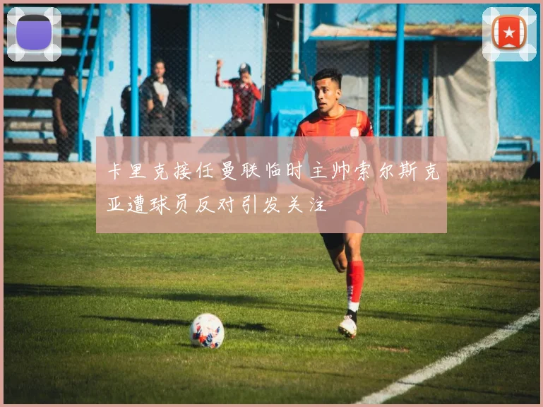 卡里克接任曼联临时主帅索尔斯克亚遭球员反对引发关注