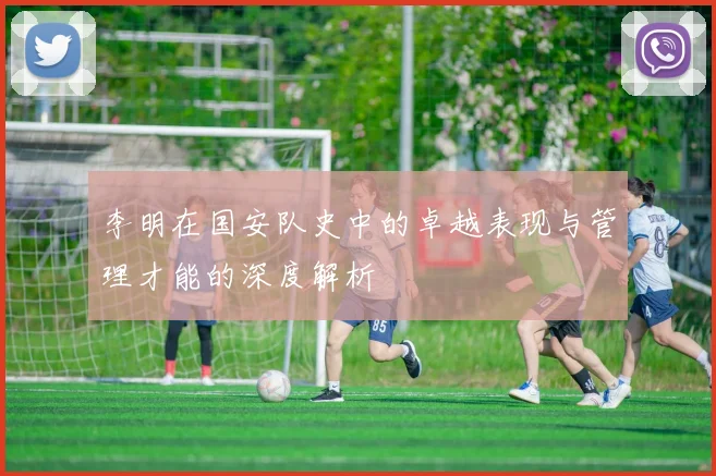 李明在国安队史中的卓越表现与管理才能的深度解析