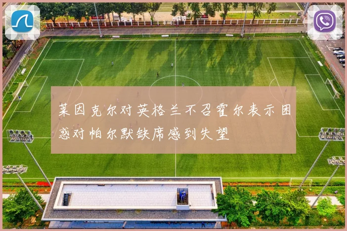 莱因克尔对英格兰不召霍尔表示困惑对帕尔默缺席感到失望