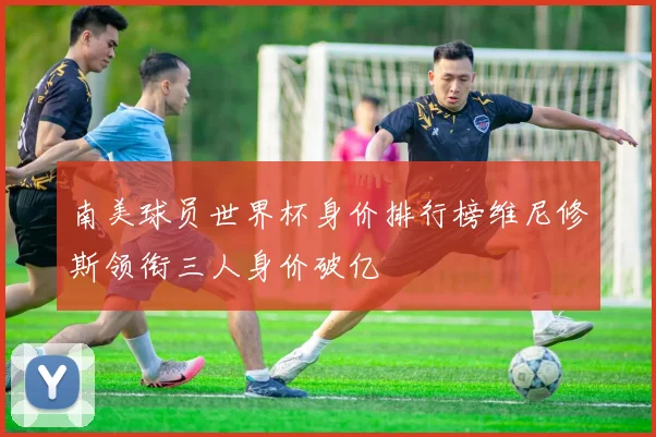 南美球员世界杯身价排行榜维尼修斯领衔三人身价破亿