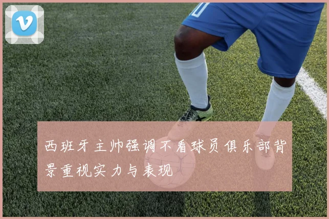 西班牙主帅强调不看球员俱乐部背景重视实力与表现