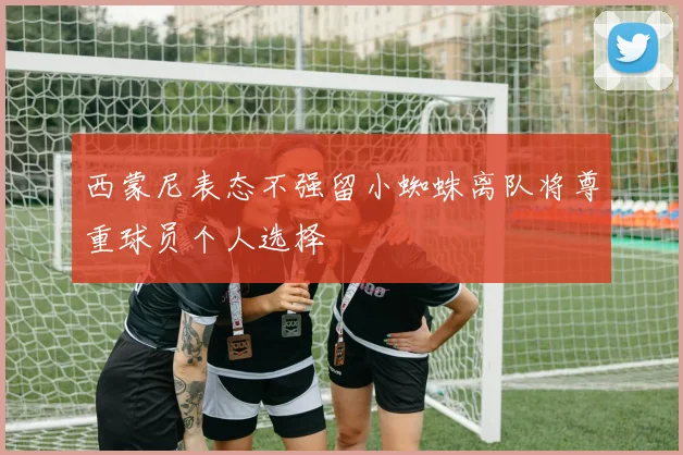 西蒙尼表态不强留小蜘蛛离队将尊重球员个人选择