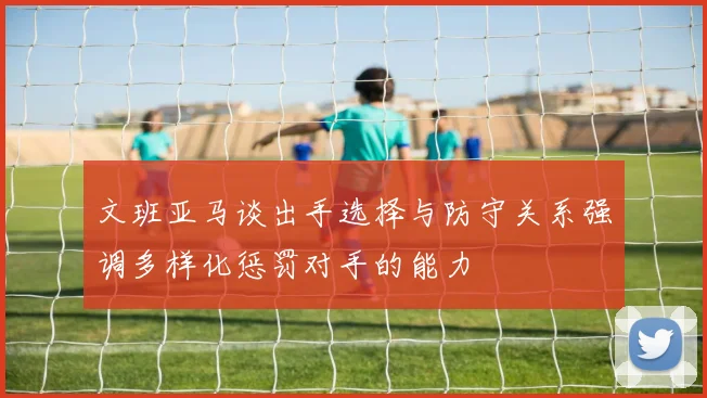 文班亚马谈出手选择与防守关系强调多样化惩罚对手的能力